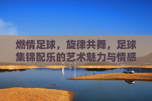 燃情足球，旋律共舞，足球集锦配乐的艺术魅力与情感共鸣，燃情足球，旋律共舞，足球集锦配乐的艺术魅力与情感共鸣