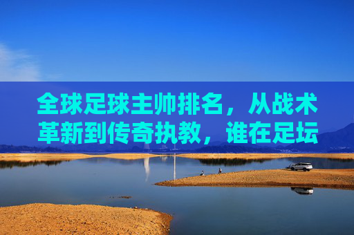 全球足球主帅排名,从战术革新到传奇执教,谁在足坛执掌权杖?全球足球主帅排名,从战术革新到传奇执教,谁在足坛执掌权杖?
