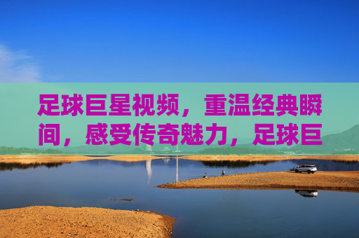 足球巨星视频，重温经典瞬间，感受传奇魅力，足球巨星经典视频，重温传奇瞬间，感受不朽魅力