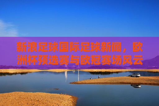 新浪足球国际足球新闻,欧洲杯预选赛与欧冠赛场风云再起,最新赛事动态全解析