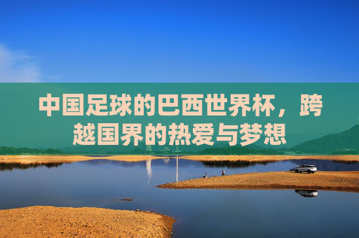 中国足球的巴西世界杯,跨越国界的热爱与梦想