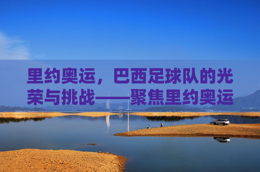 里约奥运，巴西足球队的光荣与挑战——聚焦里约奥运会上的桑巴军团，里约奥运，巴西足球队的光荣与挑战——聚焦桑巴军团的奥运征程