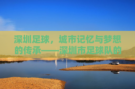 深圳足球，城市记忆与梦想的传承——深圳市足球队的发展与精神