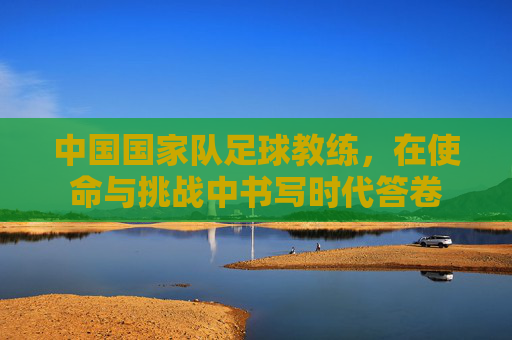 中国国家队足球教练，在使命与挑战中书写时代答卷