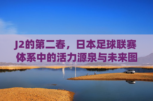 J2的第二春,日本足球联赛体系中的活力源泉与未来图景,J2的第二春,日本足球联赛体系中的活力源泉与未来图景