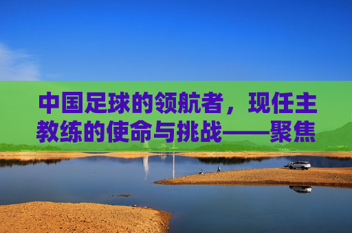 中国足球的领航者,现任主教练的使命与挑战——聚焦中国现任足球主教练的执教之路