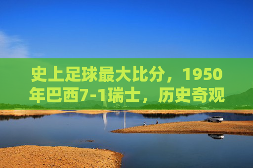 史上足球最大比分,1950年巴西7-1瑞士,历史奇观背后的多面解读,1950年巴西7-1瑞士,史上足球最大比分的奇观与多面解读