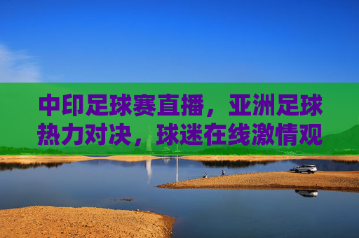 中印足球赛直播,亚洲足球热力对决,球迷在线激情观赛全攻略,中印足球赛直播,亚洲足球热力对决,球迷在线激情观赛全攻略
