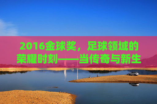 2016金球奖，足球领域的荣耀时刻——当传奇与新生交汇的荣耀之夜