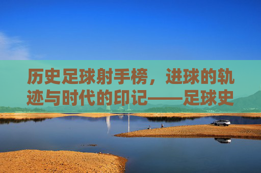 历史足球射手榜，进球的轨迹与时代的印记——足球史上最耀眼的射手们