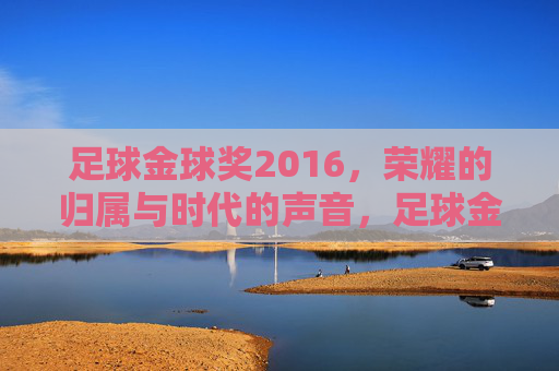 足球金球奖2016,荣耀的归属与时代的声音,足球金球奖2016,荣耀的归属与时代的声音
