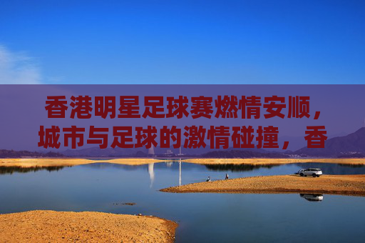 香港明星足球赛燃情安顺,城市与足球的激情碰撞,香港明星足球赛燃情安顺,城市与足球的激情碰撞