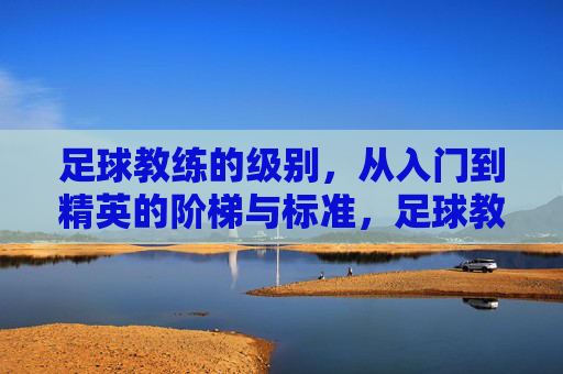 足球教练的级别,从入门到精英的阶梯与标准,足球教练的级别,从入门到精英的阶梯与标准