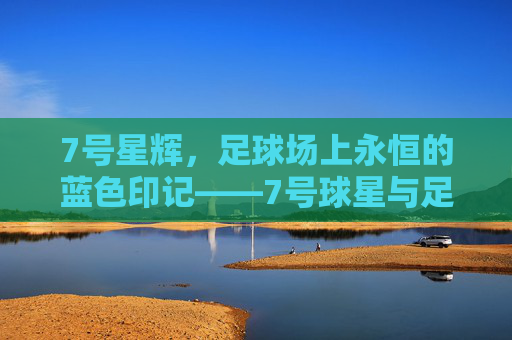 7号星辉,足球场上永恒的蓝色印记——7号球星与足球的传奇交织,7号星辉,足球场上永恒的蓝色印记——7号球星与足球的传奇交织