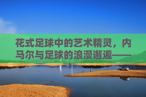 花式足球中的艺术精灵,内马尔与足球的浪漫邂逅——当足球成为内马尔指尖的芭蕾