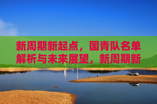 新周期新起点,国青队名单解析与未来展望,新周期新起点,国青队名单解析与未来展望