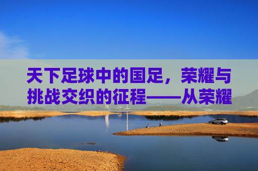 天下足球中的国足，荣耀与挑战交织的征程——从荣耀到现实的深刻反思与未来展望，天下足球中的国足，荣耀与挑战交织的征程——从荣耀到现实的深刻反思与未来展望