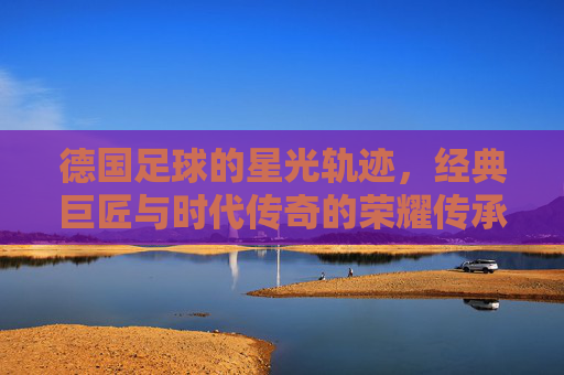 德国足球的星光轨迹,经典巨匠与时代传奇的荣耀传承