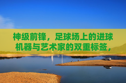神级前锋，足球场上的进球机器与艺术家的双重标签，神级前锋，足球场上的进球机器与艺术家双重标签
