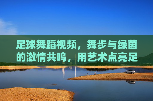 足球舞蹈视频,舞步与绿茵的激情共鸣,用艺术点亮足球文化的新篇章