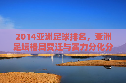 2014亚洲足球排名,亚洲足坛格局变迁与实力分化分析