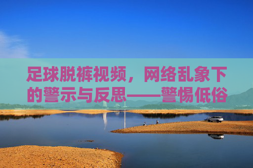 足球脱裤视频,网络乱象下的警示与反思——警惕低俗内容对网络生态的侵蚀