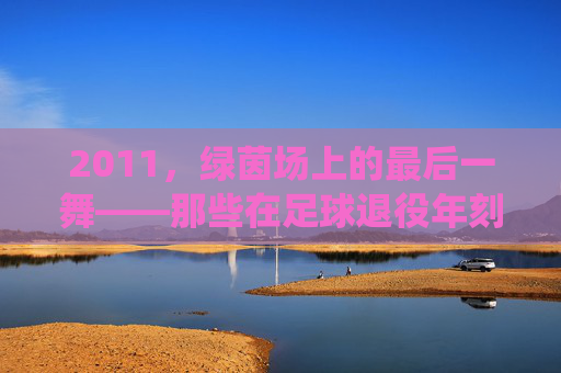 2011，绿茵场上的最后一舞——那些在足球退役年刻下的青春印记，2011，绿茵场上的最后一舞——那些在足球退役年刻下的青春印记