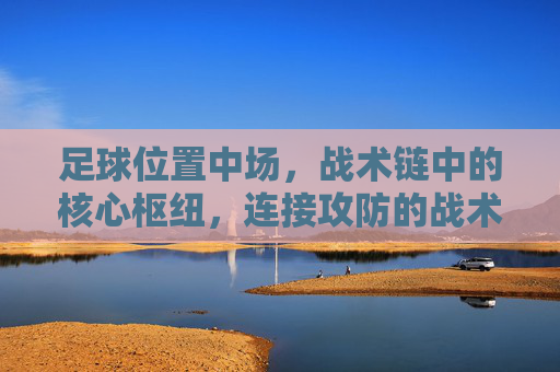 足球位置中场,战术链中的核心枢纽,连接攻防的战术引擎,足球中场,战术链核心枢纽,连接攻防的战术引擎