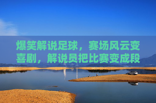 爆笑解说足球,赛场风云变喜剧,解说员把比赛变成段子集锦,爆笑足球解说,赛场风云变喜剧,解说员把比赛变成段子集锦