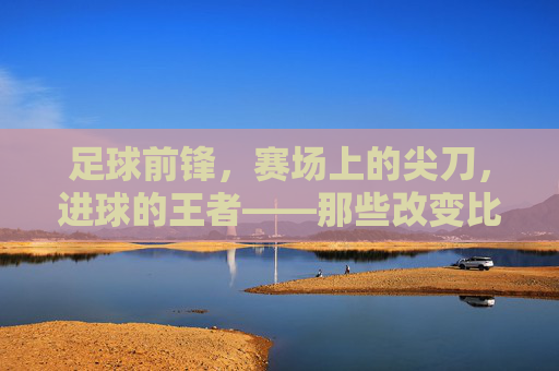 足球前锋，赛场上的尖刀，进球的王者——那些改变比赛格局的著名前锋，足球前锋，赛场上的尖刀，进球的王者——那些改变比赛格局的著名前锋