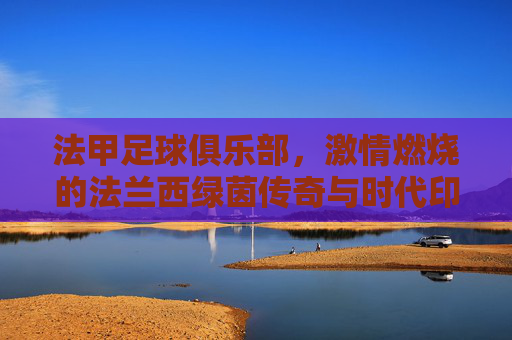 法甲足球俱乐部,激情燃烧的法兰西绿茵传奇与时代印记,法甲足球俱乐部,激情燃烧的法兰西绿茵传奇与时代印记
