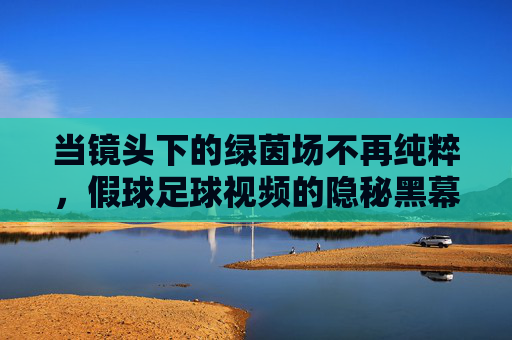 当镜头下的绿茵场不再纯粹,假球足球视频的隐秘黑幕与警示,当镜头下的绿茵场不再纯粹,假球足球视频的隐秘黑幕与警示