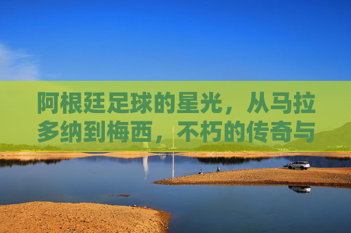 阿根廷足球的星光，从马拉多纳到梅西，不朽的传奇与时代烙印，阿根廷足球的星光，从马拉多纳到梅西，不朽传奇与时代烙印