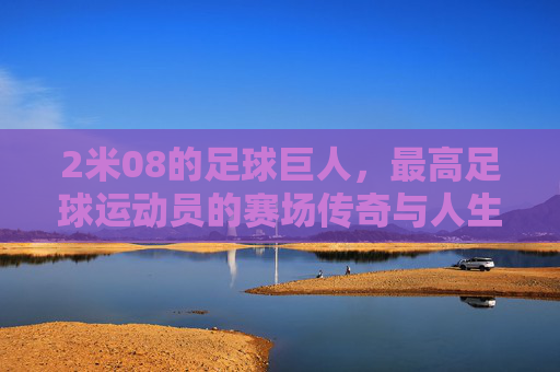2米08的足球巨人，最高足球运动员的赛场传奇与人生轨迹
