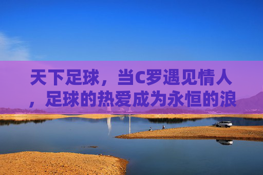 天下足球,当C罗遇见情人,足球的热爱成为永恒的浪漫,天下足球,当C罗遇见情人,足球的热爱成为永恒的浪漫