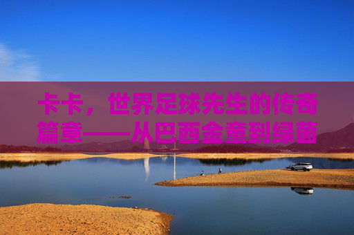 卡卡,世界足球先生的传奇篇章——从巴西金童到绿茵巨匠的荣耀与坚守,卡卡,世界足球先生的传奇篇章——从巴西金童到绿茵巨匠的荣耀与坚守