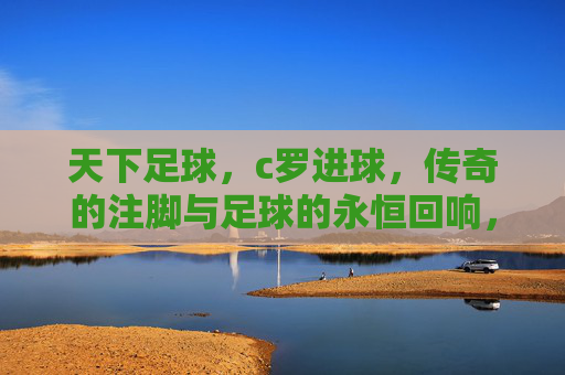 天下足球，c罗进球，传奇的注脚与足球的永恒回响，天下足球，C罗进球，传奇的注脚与足球的永恒回响