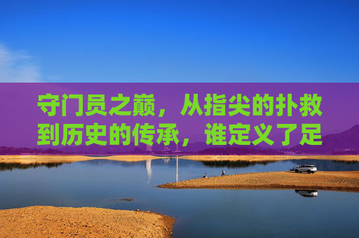 守门员之巅，从指尖的扑救到历史的传承，谁定义了足球史上最好的？守门员之巅，从指尖扑救到历史传承，谁定义足球史上最佳？
