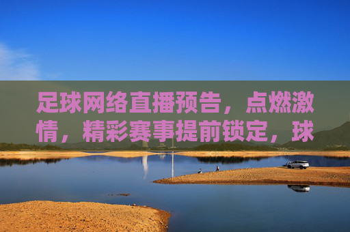 足球网络直播预告,点燃激情,精彩赛事提前锁定,球迷必看指南,足球网络直播预告,精彩赛事提前锁定,点燃激情,球迷必看指南