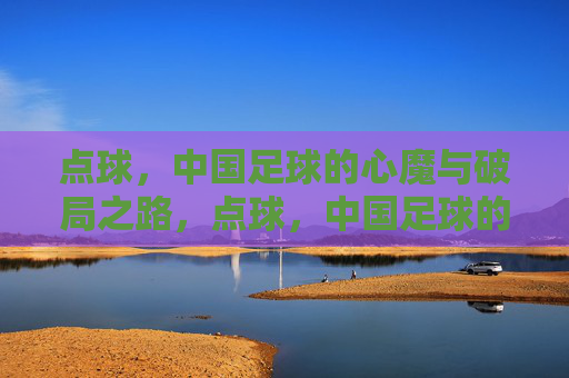 点球,中国足球的心魔与破局之路,点球,中国足球的心魔与破局之路