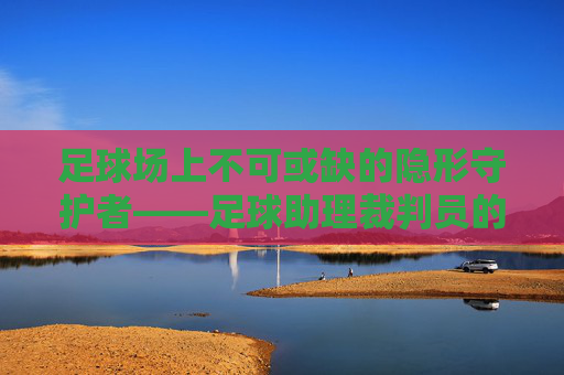 足球场上不可或缺的隐形守护者——足球助理裁判员的职责与价值,足球场上不可或缺的隐形守护者——足球助理裁判员的职责与价值