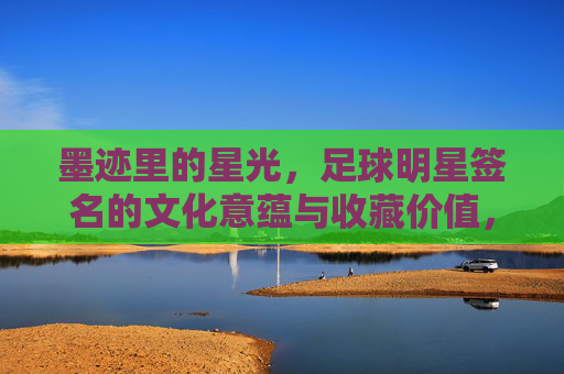 墨迹里的星光，足球明星签名的文化意蕴与收藏价值，墨迹里的星光，足球明星签名的文化意蕴与收藏价值