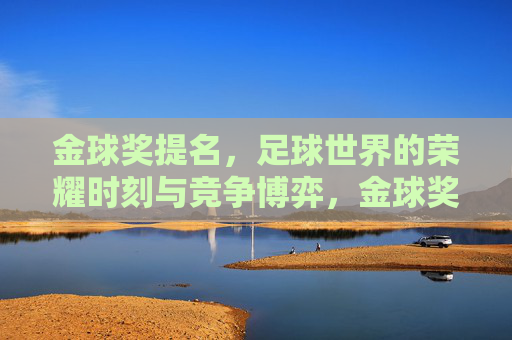 金球奖提名,足球世界的荣耀时刻与竞争博弈,金球奖提名,足球世界的荣耀时刻与竞争博弈