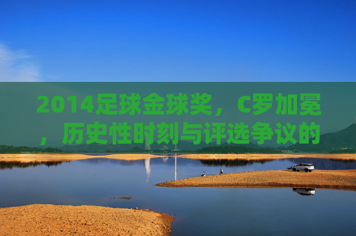 2014足球金球奖,C罗加冕,历史性时刻与评选争议的交织,2014足球金球奖,C罗加冕,历史性时刻与评选争议的交织