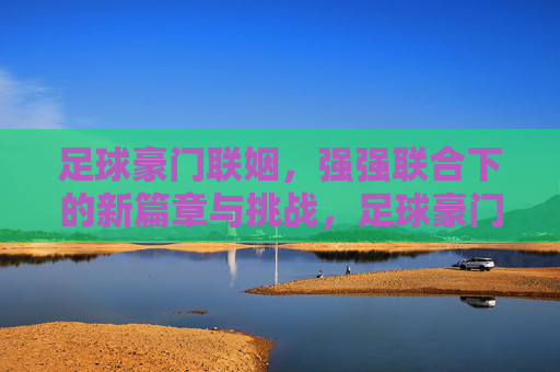 足球豪门联姻,强强联合下的新篇章与挑战,足球豪门联姻,强强联合下的新篇章与挑战