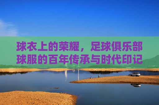 球衣上的荣耀，足球俱乐部球服的百年传承与时代印记，球衣上的荣耀，足球俱乐部球服的百年传承与时代印记
