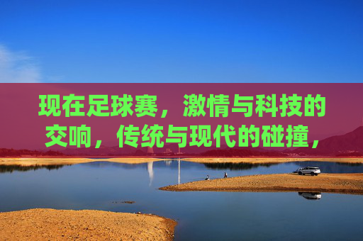 现在足球赛，激情与科技的交响，传统与现代的碰撞，足球赛场，激情与科技的交响，传统与现代的碰撞