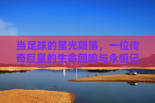 当足球的星光陨落，一位传奇巨星的生命回响与永恒记忆，当足球的星光陨落，一位传奇巨星的生命回响与永恒记忆