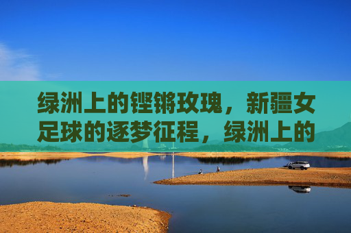 绿洲上的铿锵玫瑰,新疆女足球的逐梦征程,绿洲上的铿锵玫瑰,新疆女足球的逐梦征程