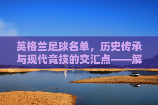 英格兰足球名单，历史传承与现代竞技的交汇点——解析最新国家队阵容特点与未来挑战，英格兰足球名单，历史传承与现代竞技的交汇点——解析最新国家队阵容特点与未来挑战